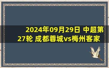 2024年09月29日 中超第27轮 成都蓉城vs梅州客家 全场录像